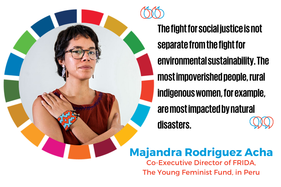 “The fight for social justice is not separate from the fight for environmental sustainability. The most impoverished people, rural indigenous women, for example, are most impacted by natural disasters.”  —Maria Alejandra (Majandra) Rodriguez Acha, Co-Executive Director of FRIDA, The Young Feminist Fund, in Peru