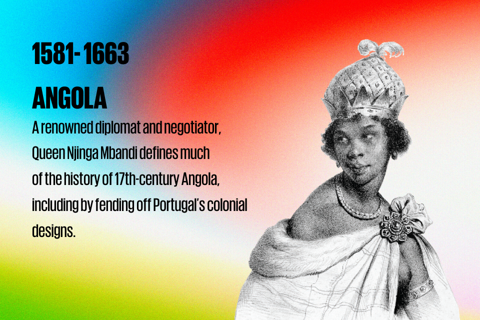 1581- 1663 ANGOLA:  A renowned diplomat and negotiator,  Queen Njinga Mbandi defines much  of the history of 17th-century Angola, including  by fending off Portugal’s colonial designs.