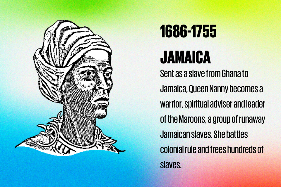 1686-1755 JAMAICA Sent as a slave from Ghana to Jamaica, Queen Nanny becomes a warrior, spiritual adviser and leader of the Maroons, a group of runaway Jamaican slaves. She battles colonial rule and frees hundreds of slaves.